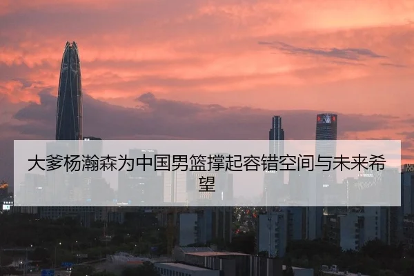 大爹杨瀚森为中国男篮撑起容错空间与未来希望